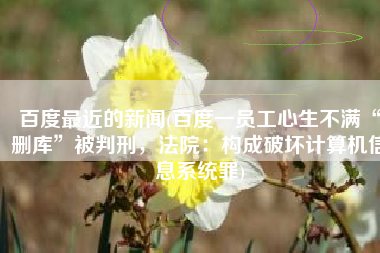 百度最近的新闻(百度一员工心生不满“删库”被判刑，法院：构成破坏计算机信息系统罪)