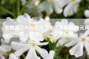 玄德请二人到庄打二字古礼仪用语(元宵夜，猜谜语，一起来玩哦)