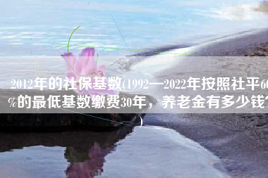 2012年的社保基数(1992—2022年按照社平60%的最低基数缴费30年，养老金有多少钱？)