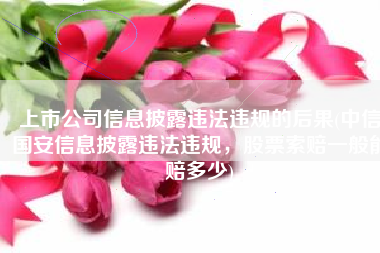 上市公司信息披露违法违规的后果(中信国安信息披露违法违规，股票索赔一般能赔多少)