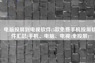 电脑投屏到电视软件(5款免费手机投屏软件汇总(手机、电脑、电视)全投屏)