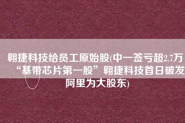 翱捷科技给员工原始股(中一签亏超2.7万，“基带芯片第一股”翱捷科技首日破发，阿里为大股东)