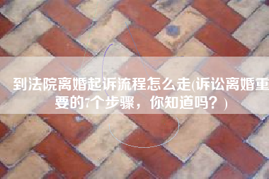 到法院离婚起诉流程怎么走(诉讼离婚重要的7个步骤，你知道吗？)