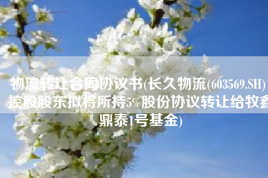 物流转让合同协议书(长久物流(603569.SH)：控股股东拟将所持5%股份协议转让给牧鑫鼎泰1号基金)