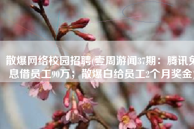 散爆网络校园招聘(壹周游闻37期：腾讯免息借员工90万；散爆白给员工2个月奖金)