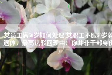女员工满50岁如何处理(女职工不服50岁就退休，最高法驳回理由：你并非干部身份)