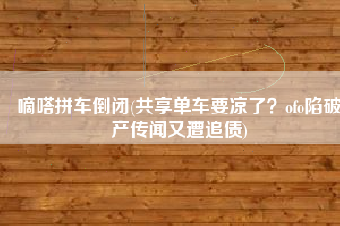 嘀嗒拼车倒闭(共享单车要凉了？ofo陷破产传闻又遭追债)