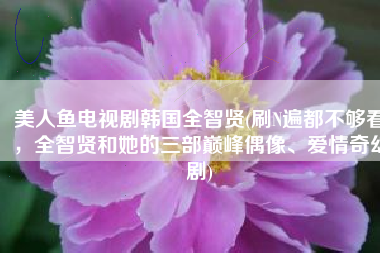 美人鱼电视剧韩国全智贤(刷N遍都不够看，全智贤和她的三部巅峰偶像、爱情奇幻剧)