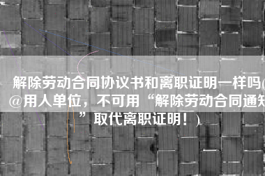 解除劳动合同协议书和离职证明一样吗(@用人单位，不可用“解除劳动合同通知”取代离职证明！)