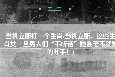 当机立断打一个生肖(当机立断，这些生肖女一旦男人们“不听话”她会毫不犹豫的分手！)