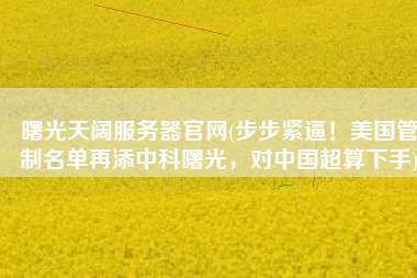 曙光天阔服务器官网(步步紧逼！美国管制名单再添中科曙光，对中国超算下手)