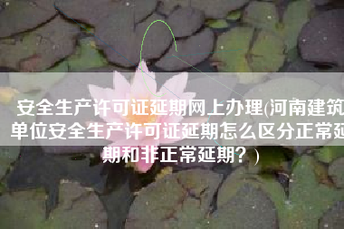 安全生产许可证延期网上办理(河南建筑单位安全生产许可证延期怎么区分正常延期和非正常延期？)