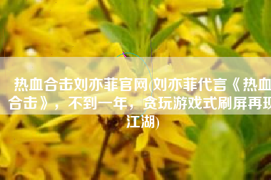 热血合击刘亦菲官网(刘亦菲代言《热血合击》，不到一年，贪玩游戏式刷屏再现江湖)