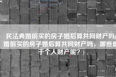 民法典婚前买的房子婚后算共同财产吗(婚前买的房子婚后算共同财产吗，哪些属于个人财产呢？)