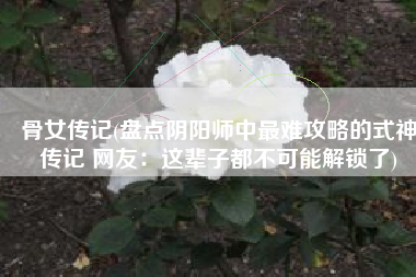 骨女传记(盘点阴阳师中最难攻略的式神传记 网友：这辈子都不可能解锁了)