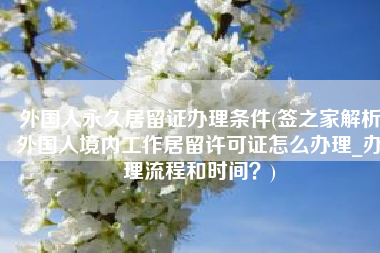 外国人永久居留证办理条件(签之家解析外国人境内工作居留许可证怎么办理_办理流程和时间？)