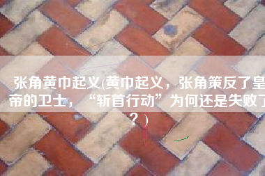 张角黄巾起义(黄巾起义，张角策反了皇帝的卫士，“斩首行动”为何还是失败了？)
