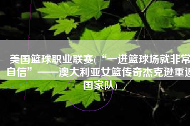 美国篮球职业联赛(“一进篮球场就非常自信”——澳大利亚女篮传奇杰克逊重返国家队)