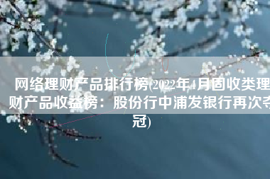 网络理财产品排行榜(2022年4月固收类理财产品收益榜：股份行中浦发银行再次夺冠)