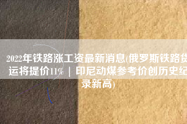 2022年铁路涨工资最新消息(俄罗斯铁路货运将提价11% | 印尼动煤参考价创历史纪录新高)