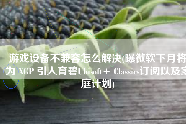 游戏设备不兼容怎么解决(曝微软下月将为 XGP 引入育碧Ubisoft+ Classics订阅以及家庭计划)