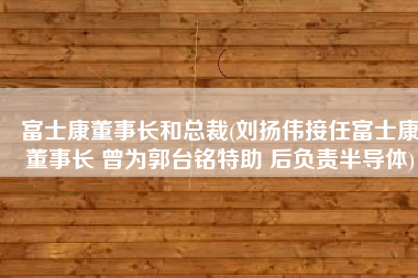 富士康董事长和总裁(刘扬伟接任富士康董事长 曾为郭台铭特助 后负责半导体)