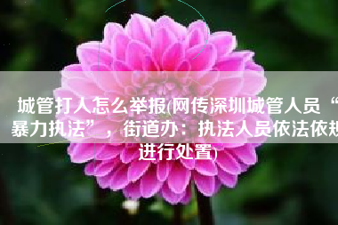 城管打人怎么举报(网传深圳城管人员“暴力执法”，街道办：执法人员依法依规进行处置)