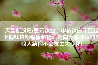 天智航股吧(惠云钛业、中核钛白元旦起上调钛白粉销售价格；湖南天雁称短期内收入结构不会发生大变化)