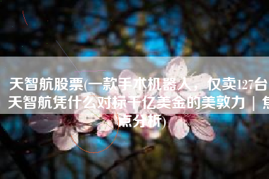 天智航股票(一款手术机器人，仅卖127台，天智航凭什么对标千亿美金的美敦力 | 焦点分析)