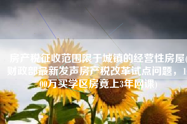 房产税征收范围限于城镇的经营性房屋(财政部最新发声房产税改革试点问题，1000万买学区房竟上3年网课)