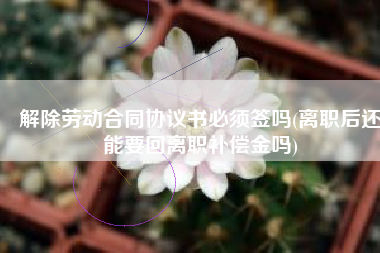 解除劳动合同协议书必须签吗(离职后还能要回离职补偿金吗)