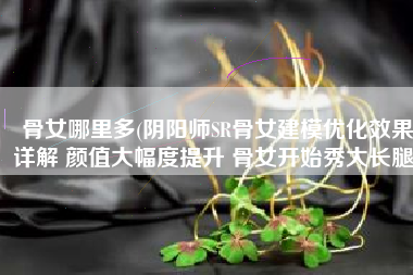 骨女哪里多(阴阳师SR骨女建模优化效果详解 颜值大幅度提升 骨女开始秀大长腿)