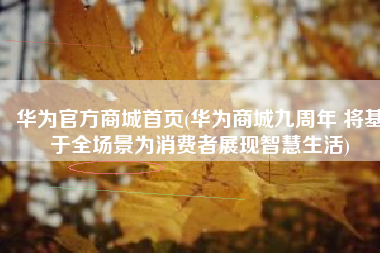 华为官方商城首页(华为商城九周年 将基于全场景为消费者展现智慧生活)