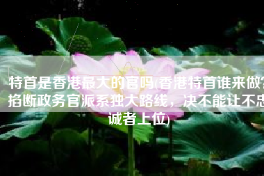 特首是香港最大的官吗(香港特首谁来做？掐断政务官派系独大路线，决不能让不忠诚者上位)