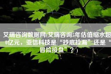 艾瑞咨询数据网(艾瑞咨询5年估值缩水超10亿元，亚信科技是“抄底捡漏”还是“冒险接盘”？)