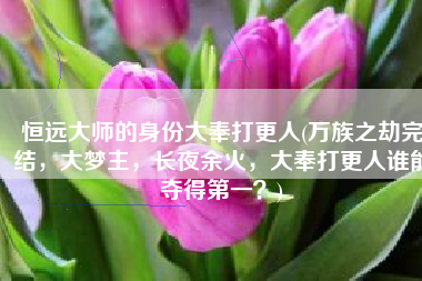 恒远大师的身份大奉打更人(万族之劫完结，大梦主，长夜余火，大奉打更人谁能夺得第一？)