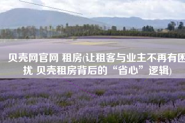 贝壳网官网 租房(让租客与业主不再有困扰 贝壳租房背后的“省心”逻辑)