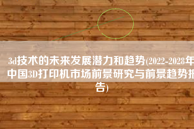 3d技术的未来发展潜力和趋势(2022-2028年中国3D打印机市场前景研究与前景趋势报告)