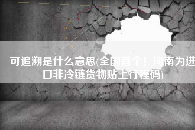 可追溯是什么意思(全国首个！河南为进口非冷链货物贴上行程码)