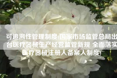 可追溯性管理制度(国家市场监管总局出台医疗器械生产经营监管新规 全面落实医疗器械注册人备案人制度)