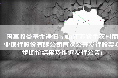 国富收益基金净值45001(江苏紫金农村商业银行股份有限公司首次公开发行股票初步询价结果及推迟发行公告)