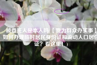 被委托人是本人吗(【我为群众办实事】如何办理临时居民身份证和流动人口居住证？看这里！)