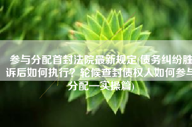 参与分配首封法院最新规定(债务纠纷胜诉后如何执行？轮候查封债权人如何参与分配—实操篇)