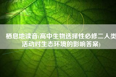 栖息地读音(高中生物选择性必修二人类活动对生态环境的影响答案)