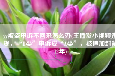 yy被盗申诉不回来怎么办(主播发小视频违规，“B类”申诉成“A类”，被追加封禁12年)