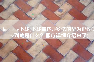 hms core下载(下载量达70多亿的华为HMS Core到底是什么？官方详细介绍来了)