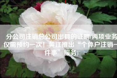 分公司注销总公司出具的证明(两项业务仅需预约一次！黄江推出“个体户注销一件事”服务)