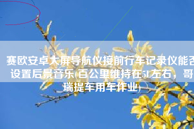 赛欧安卓大屏导航仪接前行车记录仪能否设置后景音乐(百公里维持在5L左右，哥瑞提车用车作业)