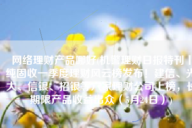 网络理财产品哪好(机警理财日报特刊丨纯固收一季度理财风云榜发布！建信、光大、信银、招银等六家理财公司上榜，长期限产品收益出众（5月24日）)