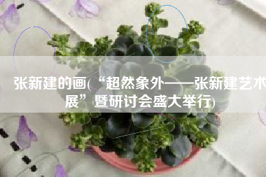 张新建的画(“超然象外——张新建艺术展”暨研讨会盛大举行)